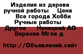 Изделия из дерева ручной работы  › Цена ­ 1 - Все города Хобби. Ручные работы » Другое   . Ненецкий АО,Верхняя Мгла д.